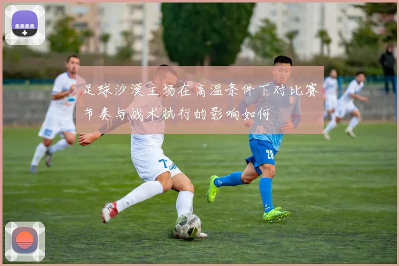 足球沙漠主场在高温条件下对比赛节奏与战术执行的影响如何